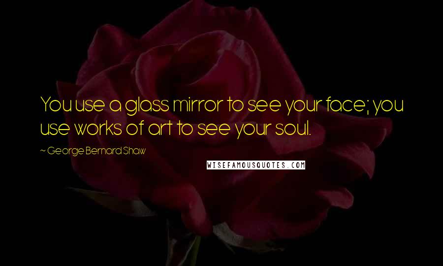 George Bernard Shaw Quotes: You use a glass mirror to see your face; you use works of art to see your soul.