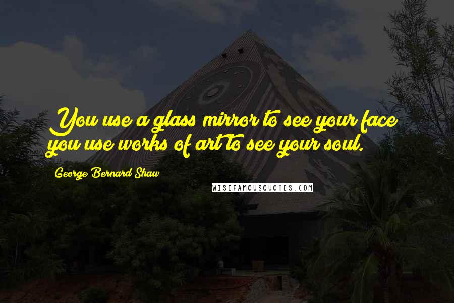 George Bernard Shaw Quotes: You use a glass mirror to see your face; you use works of art to see your soul.
