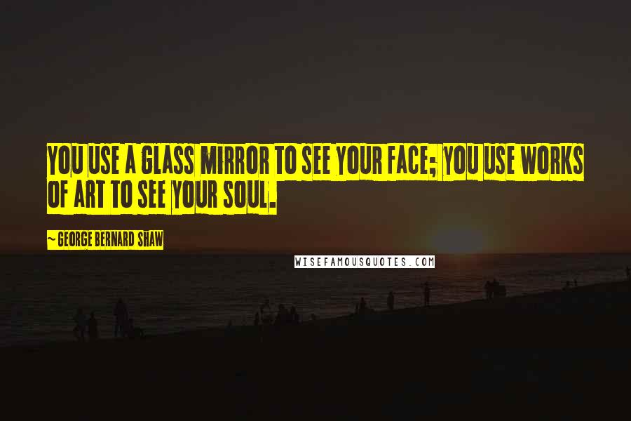 George Bernard Shaw Quotes: You use a glass mirror to see your face; you use works of art to see your soul.