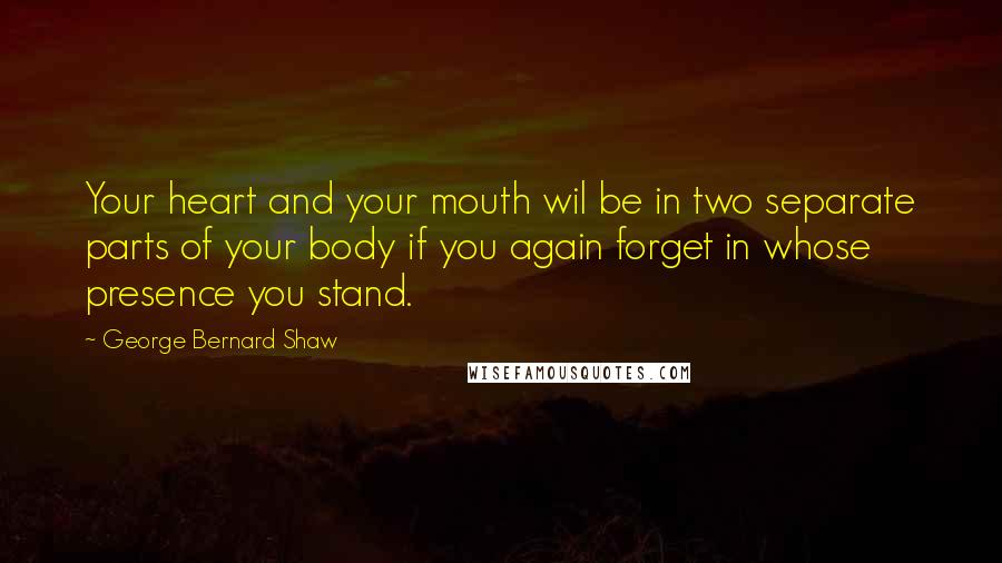 George Bernard Shaw Quotes: Your heart and your mouth wil be in two separate parts of your body if you again forget in whose presence you stand.