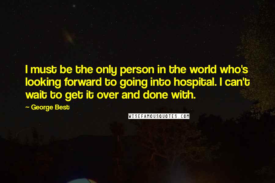 George Best Quotes: I must be the only person in the world who's looking forward to going into hospital. I can't wait to get it over and done with.