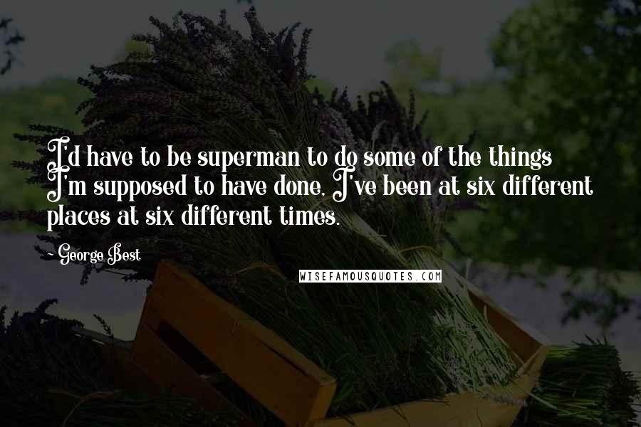 George Best Quotes: I'd have to be superman to do some of the things I'm supposed to have done, I've been at six different places at six different times.