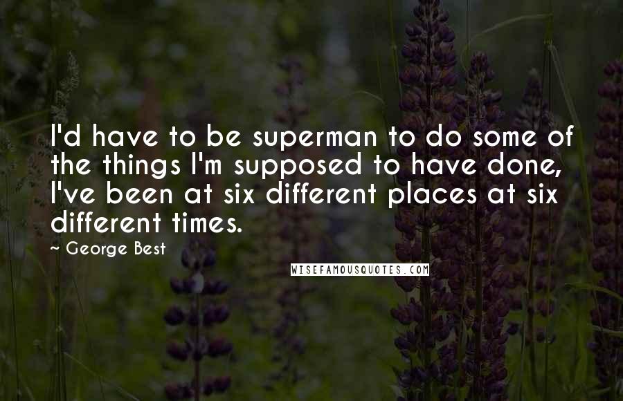 George Best Quotes: I'd have to be superman to do some of the things I'm supposed to have done, I've been at six different places at six different times.