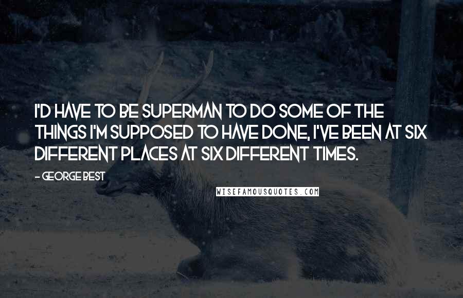 George Best Quotes: I'd have to be superman to do some of the things I'm supposed to have done, I've been at six different places at six different times.