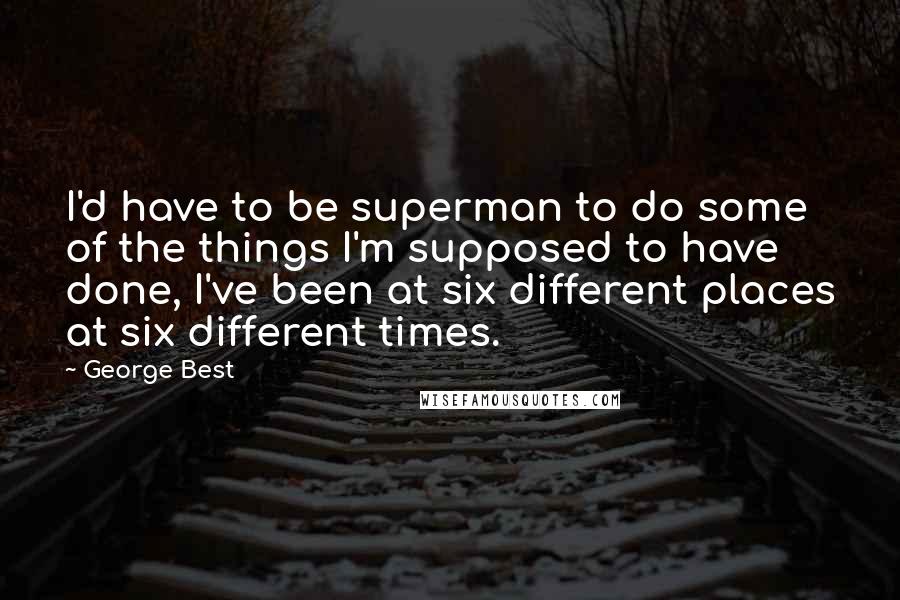 George Best Quotes: I'd have to be superman to do some of the things I'm supposed to have done, I've been at six different places at six different times.