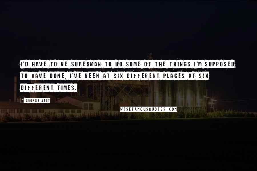 George Best Quotes: I'd have to be superman to do some of the things I'm supposed to have done, I've been at six different places at six different times.