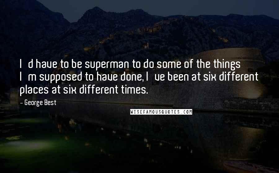 George Best Quotes: I'd have to be superman to do some of the things I'm supposed to have done, I've been at six different places at six different times.