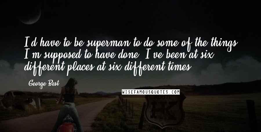 George Best Quotes: I'd have to be superman to do some of the things I'm supposed to have done, I've been at six different places at six different times.