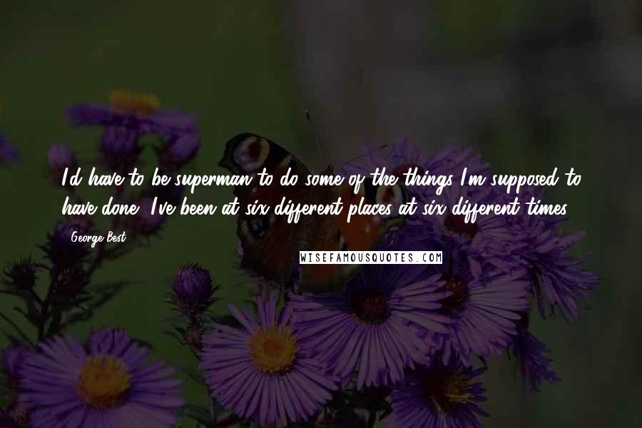George Best Quotes: I'd have to be superman to do some of the things I'm supposed to have done, I've been at six different places at six different times.