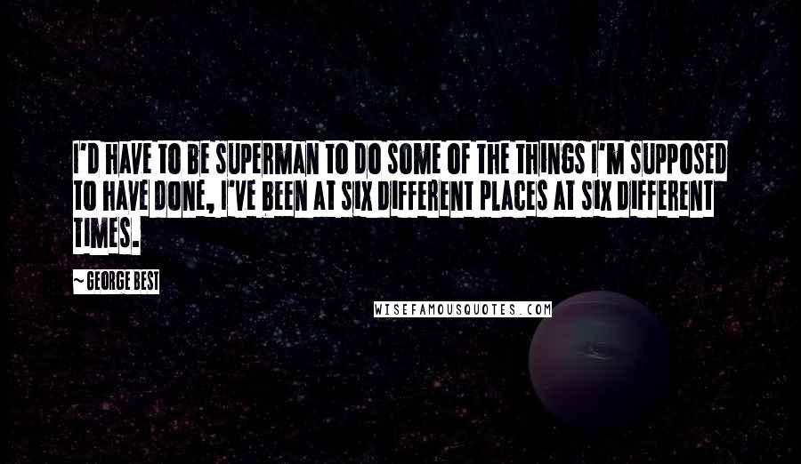 George Best Quotes: I'd have to be superman to do some of the things I'm supposed to have done, I've been at six different places at six different times.