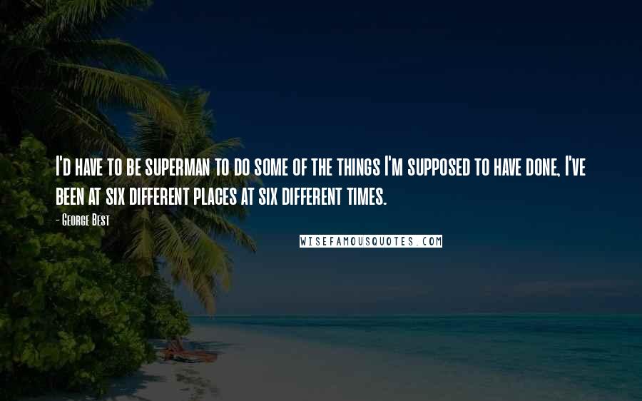 George Best Quotes: I'd have to be superman to do some of the things I'm supposed to have done, I've been at six different places at six different times.