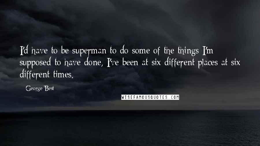 George Best Quotes: I'd have to be superman to do some of the things I'm supposed to have done, I've been at six different places at six different times.