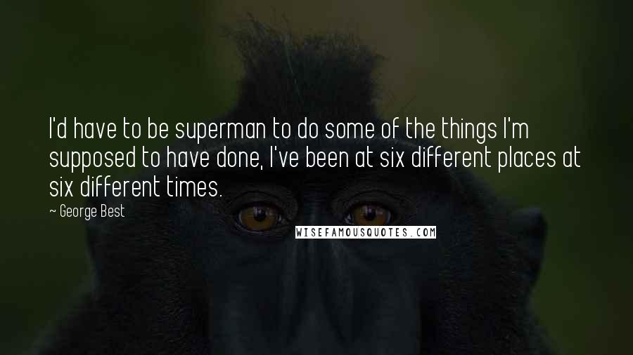 George Best Quotes: I'd have to be superman to do some of the things I'm supposed to have done, I've been at six different places at six different times.