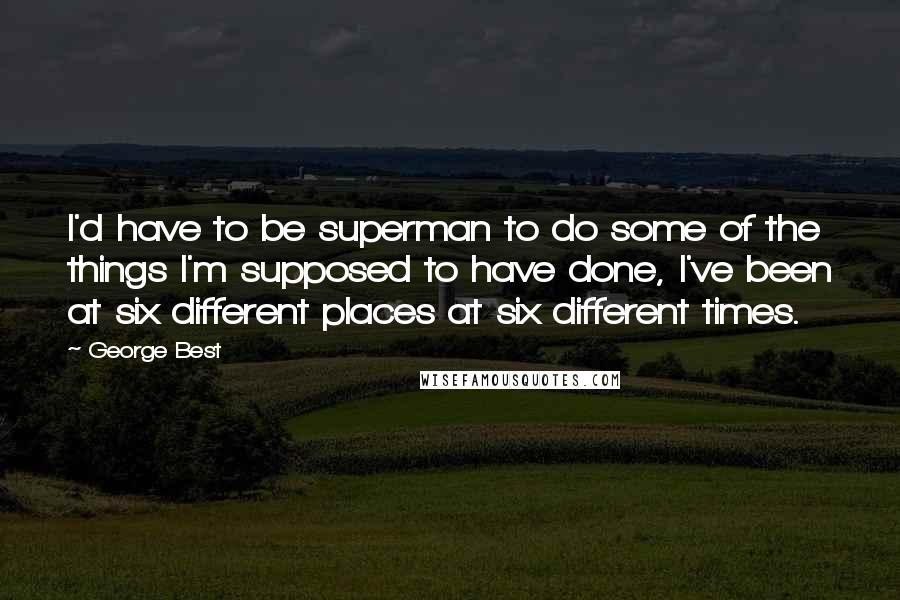 George Best Quotes: I'd have to be superman to do some of the things I'm supposed to have done, I've been at six different places at six different times.