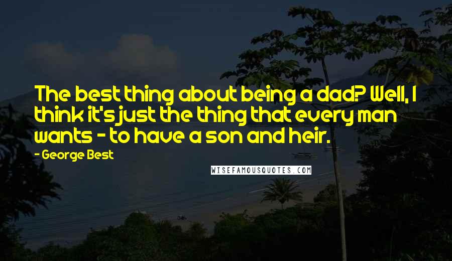 George Best Quotes: The best thing about being a dad? Well, I think it's just the thing that every man wants - to have a son and heir.