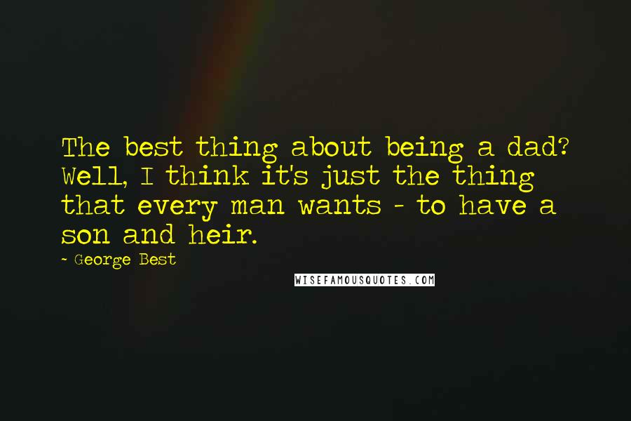 George Best Quotes: The best thing about being a dad? Well, I think it's just the thing that every man wants - to have a son and heir.