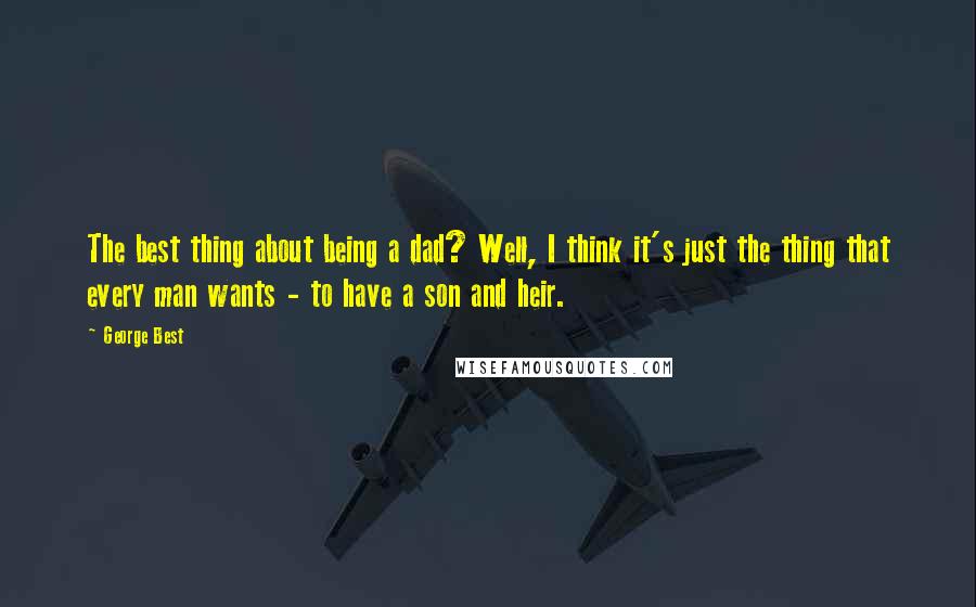 George Best Quotes: The best thing about being a dad? Well, I think it's just the thing that every man wants - to have a son and heir.