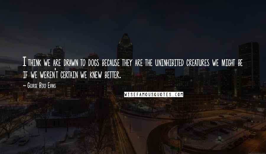 George Bird Evans Quotes: I think we are drawn to dogs because they are the uninhibited creatures we might be if we weren't certain we knew better.