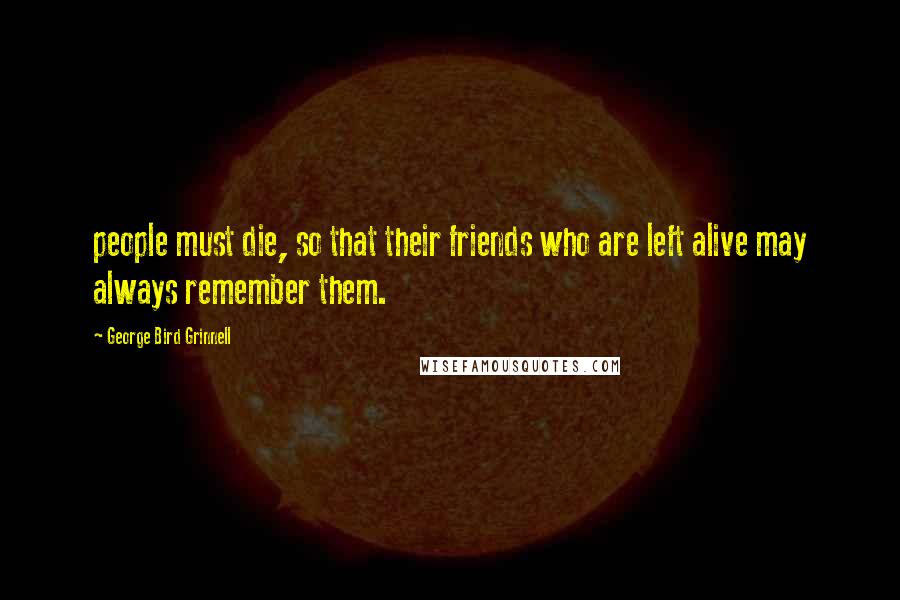 George Bird Grinnell Quotes: people must die, so that their friends who are left alive may always remember them.