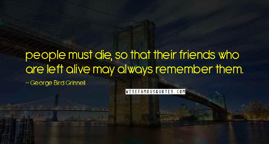 George Bird Grinnell Quotes: people must die, so that their friends who are left alive may always remember them.