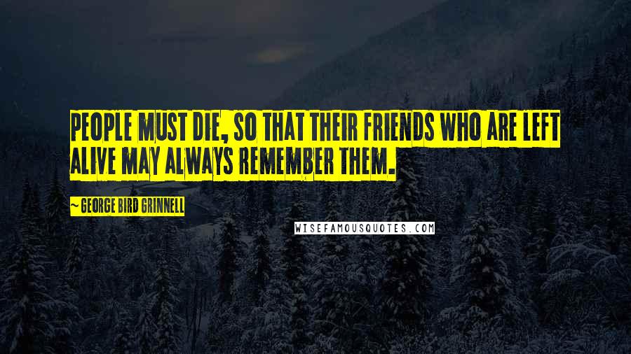 George Bird Grinnell Quotes: people must die, so that their friends who are left alive may always remember them.