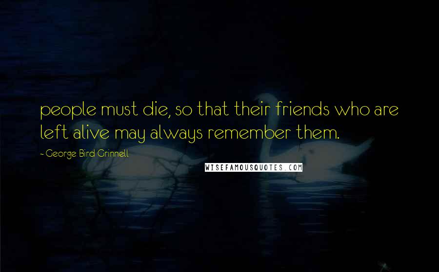 George Bird Grinnell Quotes: people must die, so that their friends who are left alive may always remember them.