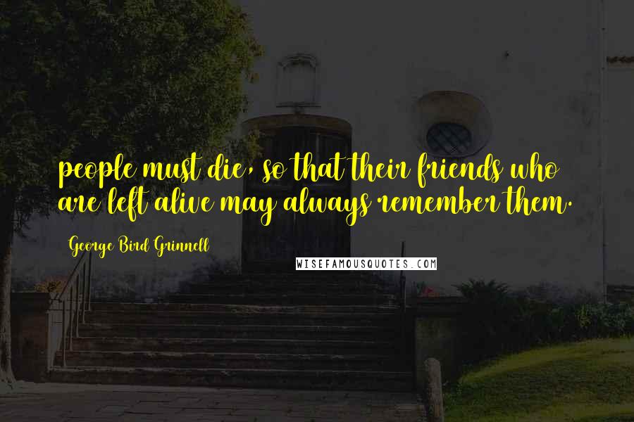 George Bird Grinnell Quotes: people must die, so that their friends who are left alive may always remember them.