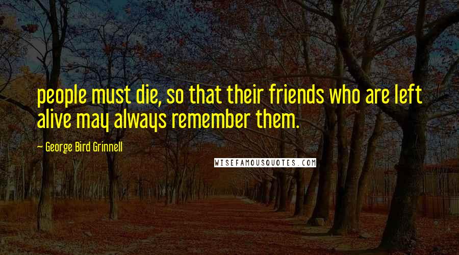 George Bird Grinnell Quotes: people must die, so that their friends who are left alive may always remember them.