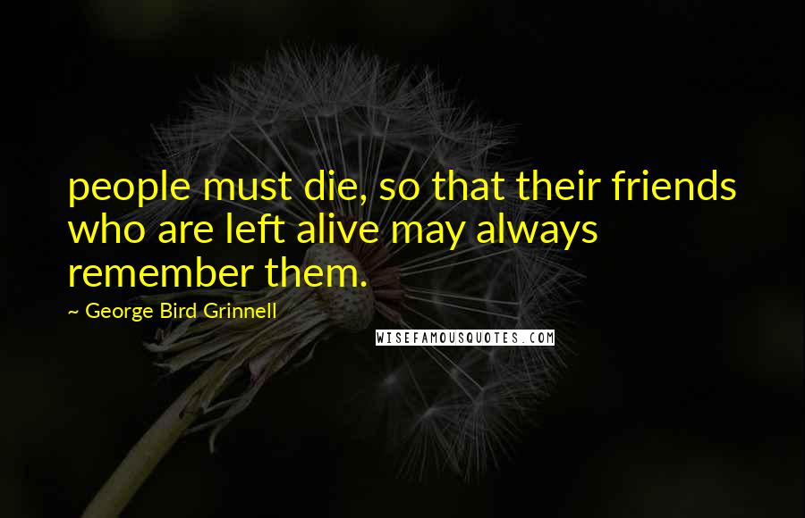 George Bird Grinnell Quotes: people must die, so that their friends who are left alive may always remember them.