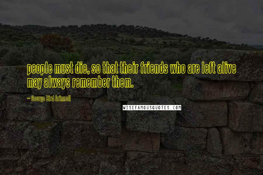 George Bird Grinnell Quotes: people must die, so that their friends who are left alive may always remember them.