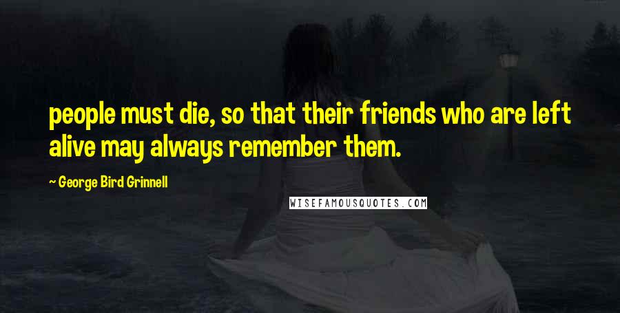 George Bird Grinnell Quotes: people must die, so that their friends who are left alive may always remember them.