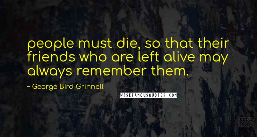 George Bird Grinnell Quotes: people must die, so that their friends who are left alive may always remember them.