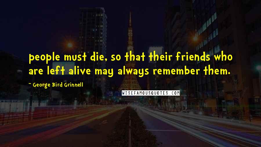 George Bird Grinnell Quotes: people must die, so that their friends who are left alive may always remember them.