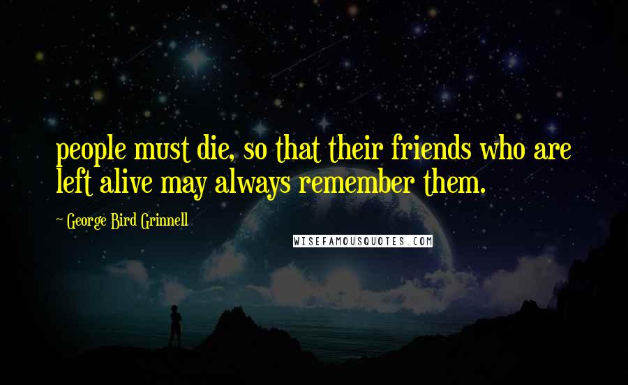 George Bird Grinnell Quotes: people must die, so that their friends who are left alive may always remember them.