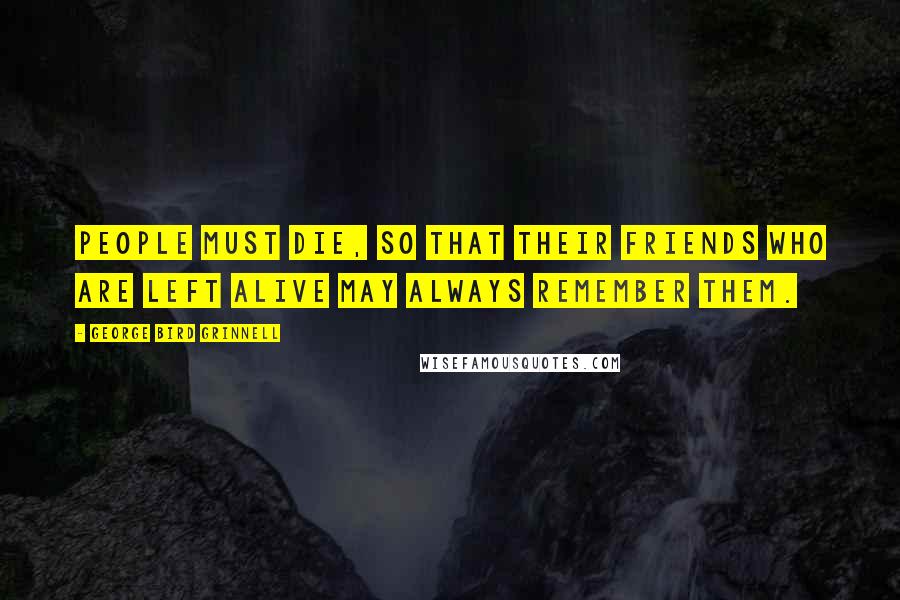 George Bird Grinnell Quotes: people must die, so that their friends who are left alive may always remember them.