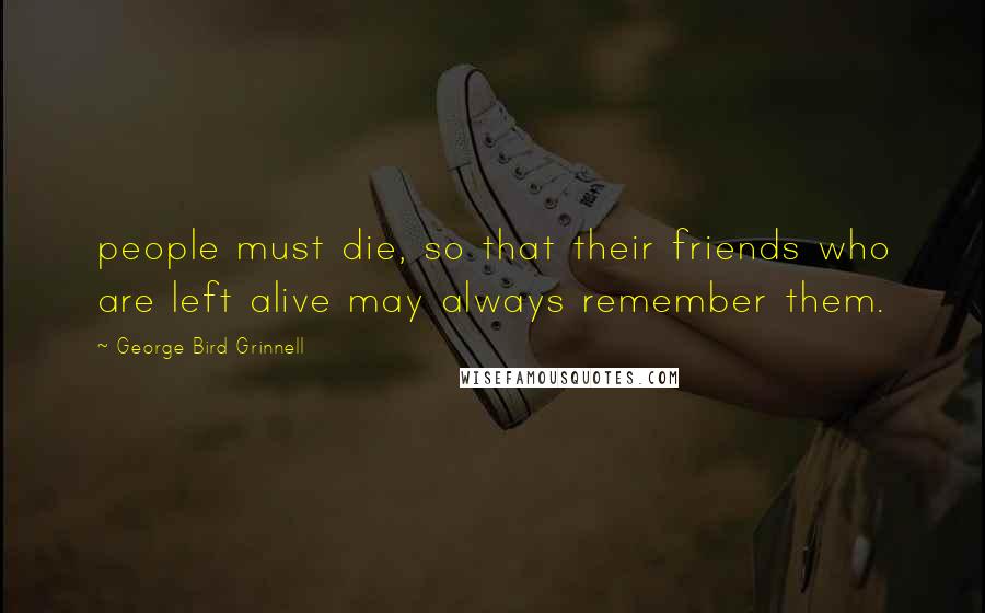 George Bird Grinnell Quotes: people must die, so that their friends who are left alive may always remember them.