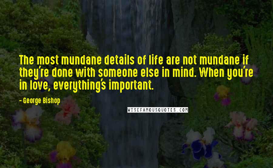 George Bishop Quotes: The most mundane details of life are not mundane if they're done with someone else in mind. When you're in love, everything's important.