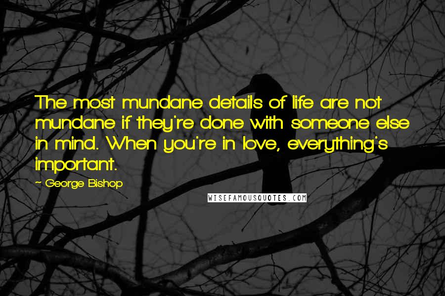 George Bishop Quotes: The most mundane details of life are not mundane if they're done with someone else in mind. When you're in love, everything's important.