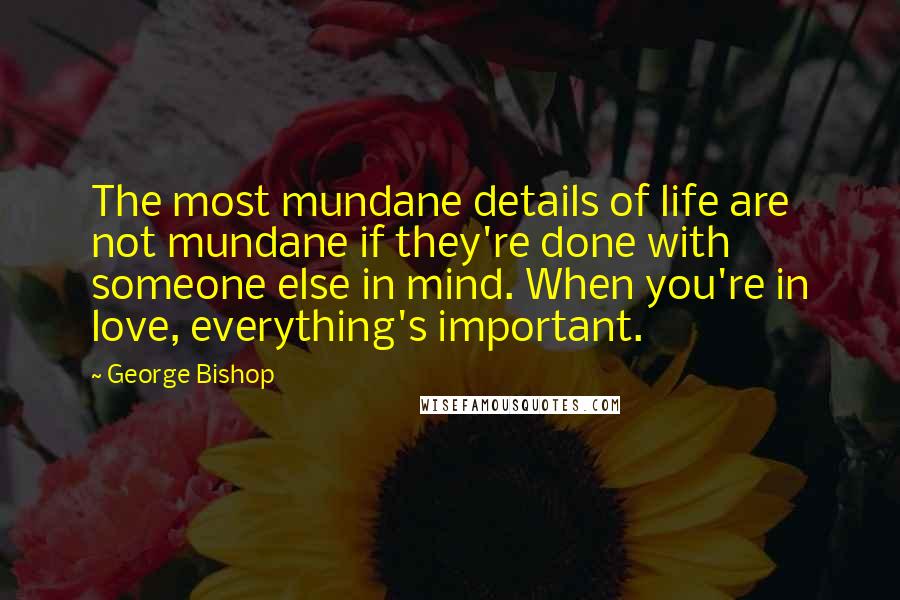 George Bishop Quotes: The most mundane details of life are not mundane if they're done with someone else in mind. When you're in love, everything's important.