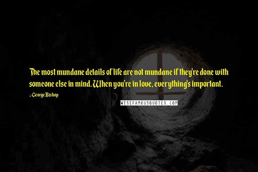 George Bishop Quotes: The most mundane details of life are not mundane if they're done with someone else in mind. When you're in love, everything's important.