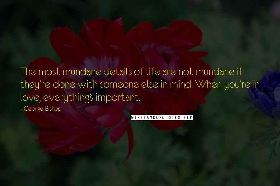 George Bishop Quotes: The most mundane details of life are not mundane if they're done with someone else in mind. When you're in love, everything's important.