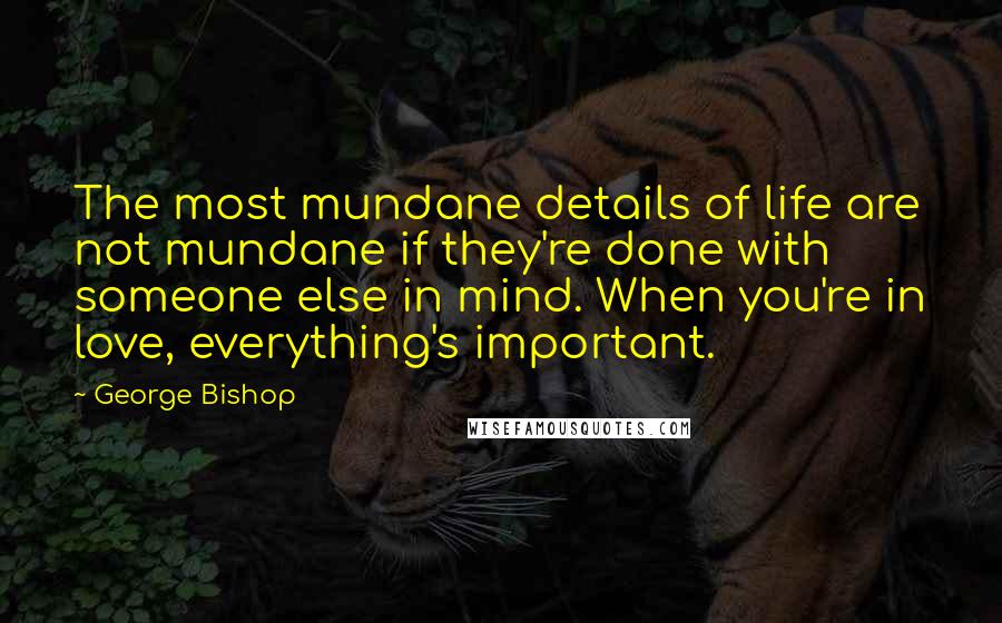George Bishop Quotes: The most mundane details of life are not mundane if they're done with someone else in mind. When you're in love, everything's important.