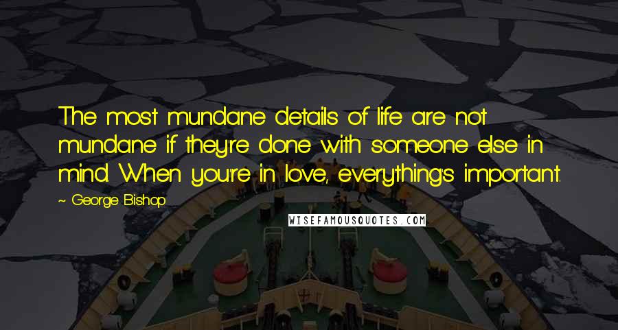 George Bishop Quotes: The most mundane details of life are not mundane if they're done with someone else in mind. When you're in love, everything's important.