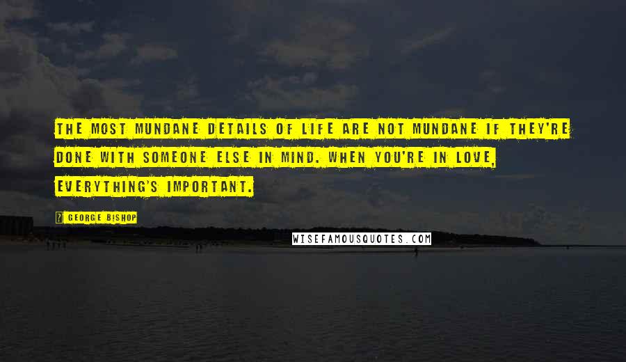 George Bishop Quotes: The most mundane details of life are not mundane if they're done with someone else in mind. When you're in love, everything's important.