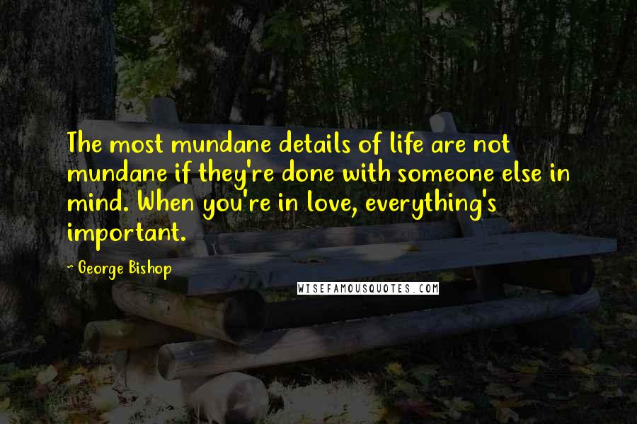 George Bishop Quotes: The most mundane details of life are not mundane if they're done with someone else in mind. When you're in love, everything's important.