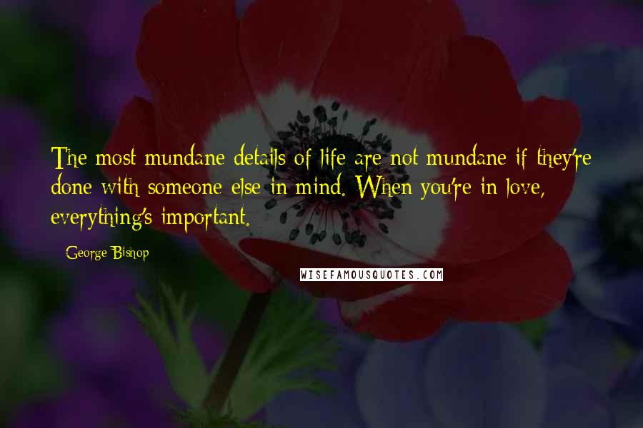 George Bishop Quotes: The most mundane details of life are not mundane if they're done with someone else in mind. When you're in love, everything's important.