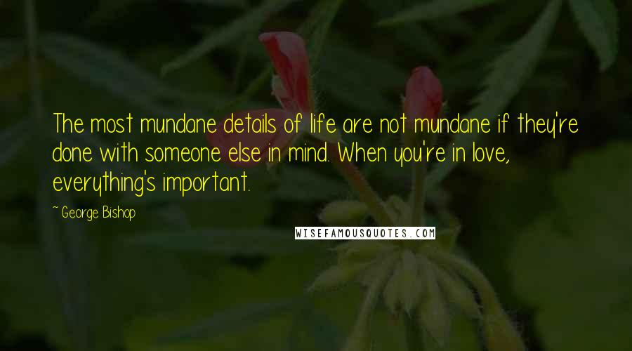 George Bishop Quotes: The most mundane details of life are not mundane if they're done with someone else in mind. When you're in love, everything's important.