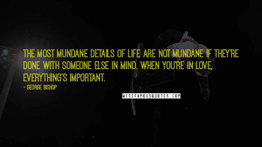 George Bishop Quotes: The most mundane details of life are not mundane if they're done with someone else in mind. When you're in love, everything's important.