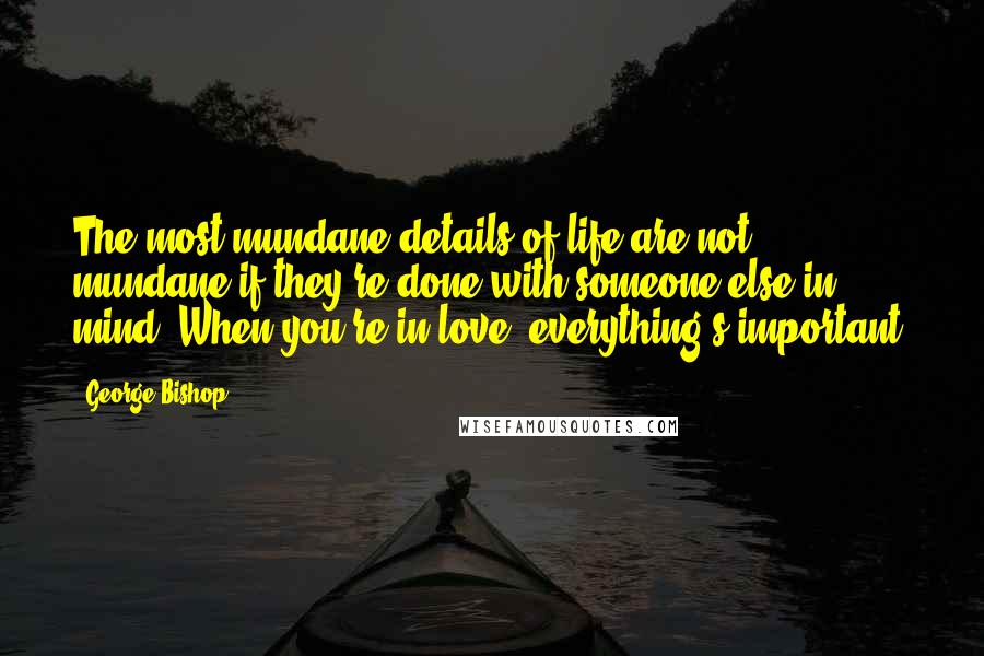 George Bishop Quotes: The most mundane details of life are not mundane if they're done with someone else in mind. When you're in love, everything's important.