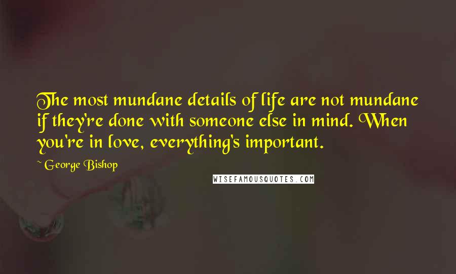 George Bishop Quotes: The most mundane details of life are not mundane if they're done with someone else in mind. When you're in love, everything's important.